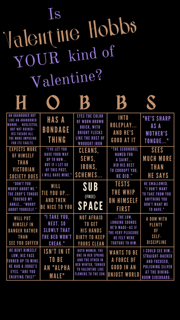 A BINGO card headed with "Is Valentine Hobbs YOUR kind of Valentine?" 5x5 square BINGO card columns are labeled as H O B B S, and each square contains a quotation or fact from the book ON GOOD AUTHORITY, as follows: An abandoned boy 
like an abandoned manor...  Neglected, but not ruined—
his facade all 
the more imposing for its faults; has a bondage thing; eyes the color of worn brown brick, with bright flecks like the rust of wrought iron; into roleplay... and he's good at it; "He's sharp as a 
mother's tongue..."; expects more 
of himself 
than 
victorian society does; “I’ve let you 
have your way 
up to now... 
But if I let go 
of this post, 
I will have mine.”; Cleans, sews, 
irons, schemes...; “The scoundrel named for a saint... Did his best to corrupt you, he did.”; sees 
much more 
than 
he says; “Don’t you 
worry about me.”
 The crop’s tongue touched my ankle... “Worry about yourself.”; will 
tie you up... 
and then 
be nice to you; SUB
(free) 
SPACE; tests 
the whip
on himself first; He swallowed. 
“I don’t want 
to take from you anything you 
don’t want me 
to have."; will put 
himself in danger rather than
 see you suffer; "I take you, next. So slowly that the bed won’t creak."; not afraid
 to get 
his hands dirty to keep 
yours clean; ...the low, 
longing sounds 
he’d made—as if 
the very pleasure 
he felt were torture to him.; A Dom with plenty 
of 
self-discipline; he bent himself low, his face turned up to mine. He had a judge’s eyes. “Are you enjoying this?” ; isn't in it to be 
an "alpha male"; both women, the one in her spring and the other in her winter, turned to Valentine like flowers to the sun.; wants to be a force of good in an unjust world;  I could see him... straight-backed and focused, polishing silver at the dining-room sideboard... 